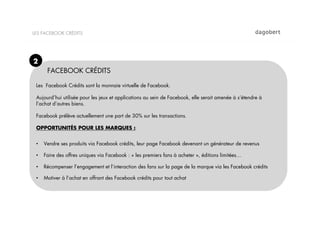 LES FACEBOOK CRÉDITS




2
       FACEBOOK CRÉDITS

 Les Facebook Crédits sont la monnaie virtuelle de Facebook.

 Aujourd’hui utilisée pour les jeux et applications au sein de Facebook, elle serait amenée à s’étendre à
 l’achat d’autres biens.

 Facebook prélève actuellement une part de 30% sur les transactions.

 OPPORTUNITÉS POUR LES MARQUES :


 •    Vendre ses produits via Facebook crédits, leur page Facebook devenant un générateur de revenus

 •    Faire des offres uniques via Facebook : « les premiers fans à acheter », éditions limitées…

 •    Récompenser l’engagement et l’interaction des fans sur la page de la marque via les Facebook crédits

 •    Motiver à l’achat en offrant des Facebook crédits pour tout achat
 