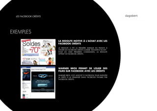 LES FACEBOOK CRÉDITS




EXEMPLES
                         LA REDOUTE MOTIVE À L’ACHAT AVEC LES
                         FACEBOOK CRÉDITS
                         LA REDOUTE A ÉTÉ LA PREMIÈRE MARQUE EN FRANCE À
                         UTILISER LES FACEBOOK CRÉDITS COMME BOOSTER D’ACHAT.
                         POUR LES 5000 PREMIÈRES COMMANDES, LA REDOUTE
                         OFFRAIT 50 FACEBOOK CRÉDITS.




                         WARNER BROS PERMET DE LOUER DES
                         FILMS SUR FACEBOOK AVEC LES CRÉDITS
                         WARNER BROS S’EST ASSOCIÉ À FACEBOOK POUR INVENTER
                         LA VIDÉO À LA DEMANDE DANS FACEBOOK PAYABLE PAR
                         FACEBOOK CRÉDITS.
 