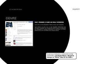 LES FACEBOOK DEALS




EXEMPLE
                       GAP, PREMIER À FAIRE UN DEAL FACEBOOK
                       GAP A ÉTÉ L’UN DES PREMIERS À FAIRE UN DEAL SUR FACEBOOK

                       GAP OFFRAIT UN JEAN AUX 10 000 PREMIÈRES PERSONNES QUI
                       S’ÉTAIENT CHECKÉES VIA FACEBOOK PLACES DANS UN MAGASIN
                       DE L’ENSEIGNE ET CHAQUE PERSONNE SE CHECKANT CE JOUR-CI
                       BÉNÉFICIAIT DE 40% DE REMISE SUR CHAQUE ARTICLE.




                                              POUR PLUS D’EXEMPLES, CONSULTEZ NOTRE
                                              SLIDESHARE « Facebook Places : Quand la
                                              marque se "Places" dans la vie réelle »
 