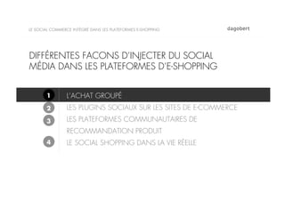 LE SOCIAL COMMERCE INTÉGRÉ DANS LES PLATEFORMES E-SHOPPING




DIFFÉRENTES FACONS D’INJECTER DU SOCIAL
MÉDIA DANS LES PLATEFORMES D’E-SHOPPING


       1        L’ACHAT GROUPÉ
       2        LES PLUGINS SOCIAUX SUR LES SITES DE E-COMMERCE
       3        LES PLATEFORMES COMMUNAUTAIRES DE
                RECOMMANDATION PRODUIT
       4        LE SOCIAL SHOPPING DANS LA VIE RÉELLE
 