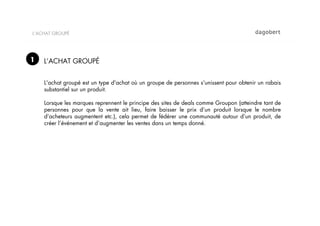 L’ACHAT GROUPÉ




1   L’ACHAT GROUPÉ


    L'achat groupé est un type d'achat où un groupe de personnes s'unissent pour obtenir un rabais
    substantiel sur un produit.

    Lorsque les marques reprennent le principe des sites de deals comme Groupon (atteindre tant de
    personnes pour que la vente ait lieu, faire baisser le prix d’un produit lorsque le nombre
    d’acheteurs augmentent etc.), cela permet de fédérer une communauté autour d’un produit, de
    créer l’événement et d’augmenter les ventes dans un temps donné.
 