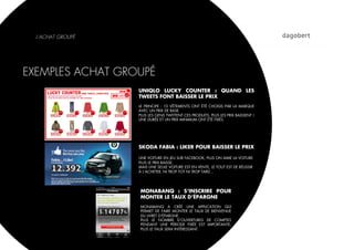 L’ACHAT GROUPÉ




EXEMPLES ACHAT GROUPÉ
                   UNIQLO LUCKY COUNTER : QUAND LES
                   TWEETS FONT BAISSER LE PRIX
                   LE PRINCIPE : 10 VÊTEMENTS ONT ÉTÉ CHOISIS PAR LA MARQUE
                   AVEC UN PRIX DE BASE.
                   PLUS LES GENS TWITTENT CES PRODUITS, PLUS LES PRIX BAISSENT !
                   UNE DURÉE ET UN PRIX MINIMUM ONT ÉTÉ FIXÉS.




                   SKODA FABIA : LIKER POUR BAISSER LE PRIX

                   UNE VOITURE EN JEU SUR FACEBOOK, PLUS ON AIME LA VOITURE
                   PLUS LE PRIX BAISSE.
                   MAIS UNE SEULE VOITURE EST EN VENTE, LE TOUT EST DE RÉUSSIR
                   À L’ACHETER, NI TROP TOT NI TROP TARD…




                   MONABANQ : S’INSCRIRE POUR
                   MONTER LE TAUX D’ÉPARGNE
                   MONABANQ A CRÉÉ UNE APPLICATION QUI
                   PERMET DE FAIRE MONTER LE TAUX DE BIENVENUE
                   DU LIVRET D’ÉPARGNE.
                   PLUS LE NOMBRE D’OUVERTURES DE COMPTES
                   PENDANT UNE PÉRIODE FIXÉE EST IMPORTANTE,
                   PLUS LE TAUX SERA INTÉRESSANT.
 