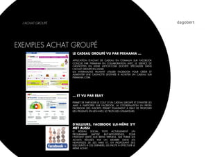 L’ACHAT GROUPÉ




EXEMPLES ACHAT GROUPÉ
                   LE CADEAU GROUPÉ VU PAR PIXMANIA …

                   APPLICATION D'ACHAT DE CADEAU EN COMMUN SUR FACEBOOK
                   CONÇUE PAR PIXMANIA EN COLLABORATION AVEC LE SERVICE DE
                   CAGNOTTES EN LIGNE LEETCHI.COM (SOCIÉTÉ SPÉCIALISÉE DANS
                   L’ACHAT GROUPÉ EN LIGNE)
                   LES INTERNAUTES PEUVENT UTILISER FACEBOOK POUR CRÉER ET
                   ALIMENTER UNE CAGNOTTE DESTINÉE À ACHETER UN CADEAU SUR
                   PIXMANIA.COM.




                   … ET VU PAR EBAY

                   PERMET DE PARTAGER LE COUT D’UN CADEAU GROUPÉ ET D’INVITER LES
                   AMIS À PARTICIPER SUR FACEBOOK. LA COORDINATION DU PROFIL
                   FACEBOOK DES INSCRITS PERMET ÉGALEMENT À EBAY DE PROPOSER
                   DES PRODUITS EN LIEN AVEC LE PROFIL DES UTILISATEURS




                   D'AILLEURS, FACEBOOK LUI-MÊME S'Y
                   MET AUSSI
                   LE   RÉSEAU    SOCIAL   TESTE  ACTUELLEMENT     UN
                   PROGRAMME       BAPTISÉ   BUY-WITH-FRIENDS,   POUR
                   L'INSTANT LIMITÉ AUX BIENS VIRTUELS, QUI PUBLIE LES
                   ACHATS RÉALISÉS PAR UN MEMBRE DANS LES
                   NEWSFEEDS DE SES AMIS ET, EN PROPOSANT DES
                   DISCOUNTS À CES DERNIERS, LES INCITE À EFFECTUER LE
                   MÊME ACHAT.
 