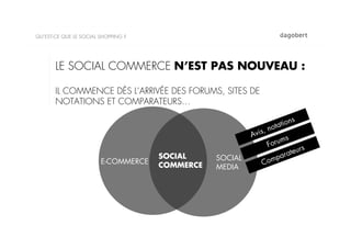 QU’EST-CE QUE LE SOCIAL SHOPPING ?




       LE SOCIAL COMMERCE N’EST PAS NOUVEAU :

       IL COMMENCE DÈS L’ARRIVÉE DES FORUMS, SITES DE
       NOTATIONS ET COMPARATEURS…

                                                                        ions
                                                             ,   n otat
                                                         Avis        s
                                                              F orum
                                                                           rs
                                     SOCIAL                        ar ateu
                        E-COMMERCE              SOCIAL
                                                            Comp
                                     COMMERCE   MEDIA
 