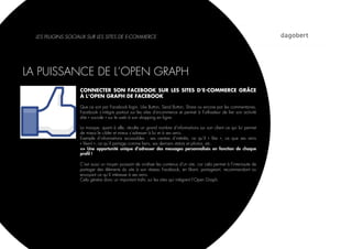 LES PLUGINS SOCIAUX SUR LES SITES DE E-COMMERCE




LA PUISSANCE DE L’OPEN GRAPH
                   CONNECTER SON FACEBOOK SUR LES SITES D’E-COMMERCE GRÂCE
                   À L’OPEN GRAPH DE FACEBOOK

                   Que ce soit par Facebook login, Like Button, Send Button, Share ou encore par les commentaires,
                   Facebook s’intègre partout sur les sites d’e-commerce et permet à l’utilisateur de lier son activité
                   dite « sociale » sur le web à son shopping en ligne.

                   La marque, quant à elle, récolte un grand nombre d’informations sur son client ce qui lui permet
                   de mieux le cibler et mieux s’adresser à lui et à ses amis.
                   Exemple d’informations accessibles : ses centres d’intérêts, ce qu’il «  like  », ce que ses amis
                   « likent », ce qu’il partage comme liens, ses derniers statuts et photos, etc.
                   => Une opportunité unique d’adresser des messages personnalisés en fonction de chaque
                   proﬁl !

                   C’est aussi un moyen puissant de viraliser les contenus d’un site, car cela permet à l’internaute de
                   partager des éléments du site à son réseau Facebook, en likant, partageant, recommandant ou
                   envoyant ce qu’il intéresse à ses amis.
                   Cela génère donc un important traﬁc sur les sites qui intègrent l’Open Graph.
 