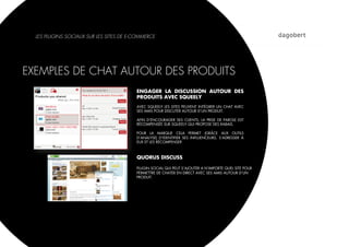 LES PLUGINS SOCIAUX SUR LES SITES DE E-COMMERCE




EXEMPLES DE CHAT AUTOUR DES PRODUITS
                                         ENGAGER LA DISCUSSION AUTOUR DES
                                         PRODUITS AVEC SQUEELY
                                         AVEC SQUEELY LES SITES PEUVENT INTÉGRER UN CHAT AVEC
                                         SES AMIS POUR DISCUTER AUTOUR D’UN PRODUIT.

                                         AFIN D’ENCOURAGER SES CLIENTS, LA PRISE DE PAROLE EST
                                         RÉCOMPENSÉE SUR SQUEELY QUI PROPOSE DES RABAIS.

                                         POUR LA MARQUE CELA PERMET (GRÂCE AUX OUTILS
                                         D’ANALYSE) D’IDENTIFIER SES INFLUENCEURS, S’ADRESSER À
                                         EUX ET LES RÉCOMPENSER



                                         QUORUS DISCUSS

                                         PLUGIN SOCIAL QUI PEUT S’AJOUTER A N’IMPORTE QUEL SITE POUR
                                         PERMETTRE DE CHATER EN DIRECT AVEC SES AMIS AUTOUR D’UN
                                         PRODUIT.
 
