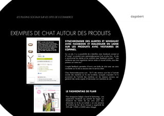 LES PLUGINS SOCIAUX SUR LES SITES DE E-COMMERCE




EXEMPLES DE CHAT AUTOUR DES PRODUITS
                                          SYNCHRONISER DES ALERTES ET WHISHLIST
                                          AVEC FACEBOOK ET DIALOGUER EN LIGNE
                                          SUR LES PRODUITS AVEC VESTIAIRES DE
                                          COPINES.
                                          Sur ce site, il y a possibilité de s’identiﬁer avec facebook connect et
                                          d’"aimer" un produit mais vestiairedecopines.Com va plus loin : le site
                                          a synchronisé les alertes et les wishlists avec facebook connect : "une
                                          vendeuse que vous appréciez met en vente un nouvel article, vous êtes
                                          prévenu sur votre mur".

                                          L’onglet feedback permettra d'ouvrir une boîte de chat avec ses amis
                                          connectés sur le site ou encore avec le service client

                                          Chez Vestiairedecopines.com : 34 % des revenus sont liés à l'activité
                                          sociale des membres sur le site lui-même, auxquels s'ajoutent 14  %
                                          provenant de l'activité des membres sur les réseaux sociaux, qui
                                          génèrent des ventes auprès d'internautes non membres du site.




                                           LE FASHIONTAG DE FLAIR

                                           Flair (magazine belge) a lancé le fashiontag : une
                                           application facebook qui permet de tagger sur
                                           facebook les habits de ses amis pour leur
                                           demander où ils les ont acheté -> en une semaine
                                           le nombre de fan de la marque a augmenté de
                                           35% (de 17000 a 23000 selon Adage)
 