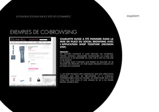 LES PLUGINS SOCIAUX SUR LES SITES DE E-COMMERCE




EXEMPLES DE CO-BROWSING
                                       CHARLOTTE RUSSE A ÉTÉ PIONNIER DANS LA
                                       MISE EN PLACE DU SOCIAL BROWSING AVEC
                                       L’APPLICATION SHOP TOGETHER (DECISION
                                       STEP)

                                       PRINCIPE :
                                       LES VISITEURS ENVOIENT À LEURS PROCHES VIA FACEBOOK,
                                       TWITTER, MYSPACE, MESSAGERIE INSTANTANÉE OU E-MAIL DES
                                       INVITATIONS À LES REJOINDRE EN CHAT SUR LE SITE OU SUR UNE
                                       FICHE PRODUIT.
                                       LA TOOLBAR SHOP TOGETHER LEUR PERMET DE DISCUTER, DE SE
                                       POUSSER DES PRODUITS, DE VOIR QUELS PRODUITS CHACUN EST
                                       EN TRAIN DE CONSULTER



                                       => EN 2009 DECISION STEP ANNONÇAIT QUE SON APPLICATION
                                       APPORTAIT AUX SITES DE PRÊT-À-PORTER 25  % D'ARTICLES
                                       SUPPLÉMENTAIRES DANS LES PANIERS, UN TEMPS PASSÉ SUR LE SITE
                                       CINQ FOIS PLUS LONG ET UNE HAUSSE DE 50  % DU PANIER
                                       MOYEN. (SOURCE JDN)
 