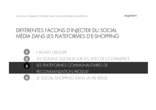 LE SOCIAL COMMERCE INTÉGRÉ DANS LES PLATEFORMES E-SHOPPING




DIFFÉRENTES FACONS D’INJECTER DU SOCIAL
MÉDIA DANS LES PLATEFORMES D’E-SHOPPING


       1        L’ACHAT GROUPÉ
       2        LES PLUGINS SOCIAUX SUR LES SITES DE E-COMMERCE
       3        LES PLATEFORMES COMMUNAUTAIRES DE
                RECOMMANDATION PRODUIT
       4        LE SOCIAL SHOPPING DANS LA VIE RÉELLE
 