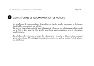 LES PLATEFORMES DE RECOMMANDATION PRODUITS




3   LES PLATEFORMES DE RECOMMANDATION DE PRODUITS


    Les plateformes de recommandation de produits sont de plus en plus nombreuses et deviennent
    de véritables communautés par afﬁnités.
    Ce sont ces sites qui permettent à leurs utilisateurs de référencer eux mêmes des produits trouvés
    sur le Net et d’en créer la ﬁche produit avec leurs recommandations, avis et informations
    supplémentaires.

    De cette façon, les internautes se créent des « bookmarks » produits, en découvrent de nouveaux
    grâce à leur réseau. On voit apparaître des communautés par goûts et centres d’intérêt grâce à
    ses plateformes.
 