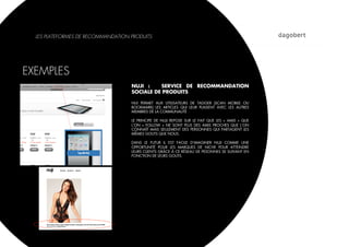 LES PLATEFORMES DE RECOMMANDATION PRODUITS




EXEMPLES
                                    NUJI :    SERVICE DE RECOMMANDATION
                                    SOCIALE DE PRODUITS

                                    NUI PERMET AUX UTILISATEURS DE TAGGER (SCAN MOBILE OU
                                    BOOKMARK) LES ARTICLES QUI LEUR PLAISENT AVEC LES AUTRES
                                    MEMBRES DE LA COMMUNAUTÉ

                                    LE PRINCIPE DE NUJI REPOSE SUR LE FAIT QUE LES «  AMIS  » QUE
                                    L’ON «  FOLLOW  » NE SONT PLUS DES AMIS PROCHES QUE L’ON
                                    CONNAÎT MAIS SEULEMENT DES PERSONNES QUI PARTAGENT LES
                                    MÊMES GOUTS QUE NOUS.

                                    DANS LE FUTUR IL EST FACILE D’IMAGINER NUJI COMME UNE
                                    OPPORTUNITÉ POUR LES MARQUES DE NICHE POUR ATTEINDRE
                                    LEURS CLIENTS GRÂCE À CE RÉSEAU DE PESONNES SE SUIVANT EN
                                    FONCTION DE LEURS GOUTS.
 