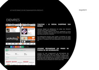 LES PLATEFORMES DE RECOMMANDATION PRODUITS




EXEMPLES
                                    YAKATAG         :   LE   SOCIAL       SHOPPING         SUR
                                    MOBILE

                                    YAKATAG PERMET DE RÉFÉRENCER SOI MÊME DES PRODUITS
                                    TROUVÉS SUR LE WEB ET EN MAGASIN.
                                    TAGGEZ LE PRODUIT, PRENEZ LE EN PHOTO, REMPLISSEZ LA FICHE
                                    PRODUIT ET INFORMEZ VOS AMIS QUE VOUS ÊTES D’ACCORD POUR
                                    DISCUTER AUTOUR DE CE PRODUIT.

                                    LES INTERNAUTES PEUVENT AINSI SUIVRE LE SHOPPING DE LEURS
                                    AMIS EN DIRECT ET INTERAGIR EN DIRECT AVEC EUX SUR LES ITEMS
                                    TROUVÉS, ET POURQUOI PAS LEUR DEMANDER DE LEUR EN ACHETER
                                    UN.




                                    LOCKERZ RÉCOMPENSE LES                    PRISES     DE
                                    PAROLE DE SES INTERNAUTES

                                    LOCKERZ EST UNE COMMUNAUTÉ QUI RÉCOMPENSE SES
                                    MEMBRES POUR TOUTE PRISE DE PAROLE. EN EFET, IL EST
                                    POSSIBLE DE GAGNER DES PZ POUR CHAQUE COMMENTAIRE,
                                    RÉPONSE À DES SONDAGES ETC. ET ENSUITE D’UTIISER CES PZ
                                    POUR EMETTTRE DES PARIS SUR DES PRODUITS ET D’OBTENIR DES
                                    RÉDUCTIONS SUR LES PRODUITS EN VENTE SUR LE SITE.
 