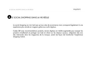 LE SOCIAL SHOPPIG DANS LA VIE RÉELLE




4 LE SOCIAL SHOPPING DANS LA VIE RÉELLE


     Le social shopping ne s’en tient pas qu’aux sites de e-commerce mais correspond également à une
     expérience plus sociale en magasin grâce aux outils digitaux.

     Codes QR avec recommandations produits, écrans digitaux en réalité augmentée pour essayer les
     produits virtuellement et partager son look en direct sur les réseaux sociaux, intégration des avis
     des internautes dans les magazines de la marque, autant de façon de transformer l’expérience
     shopping instore.
 