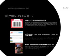 LE SOCIAL SHOPPING DANS LA VIE RÉELLE




EXEMPLES « IN REAL LIFE »
                               CODES 1D ET 2D POUR AVIS CLIENTS

                               LES CODES SE TROUVANT SUR LE PACKAGING PRODUITS EN MAGASIN SONT UN
                               MOYEN DE LIER LA RECOMMANDATION DU WEB AUX PRODUITS EN MAGASIN.
                               PAR EXEMPLE, STCKIBITS PERMET DE CRÉER DES CODES BARRES CONTENANT DES
                               AVIS D’INTERNAUTES, OU ENCORE LES CODES QR ETC.




                                INTÉGRATION        DES     AVIS     INTERNAUTES         DANS         LE
                                CATALOGUE

                                BAZAAR VOICE TRAVAILLE AVEC ARGOS POUR       INTÉGRER   LES   AVIS   DES
                                INTERNAUTES DANS SON CATALOGUE PAPIER




                                RÉALITÉ AUGMENTÉE POUR ALLIER VIRTUEL ET RÉEL

                                YELP OU ENCORE GRAFFITI GEO PERMETTENT DE VOIR EN RÉALITÉ
                                AUGMENTÉE LES AVIS DES INTERNAUTES SUR LES LIEUX QUI
                                NOUS ENTOURENT (MAGASINS…).
 