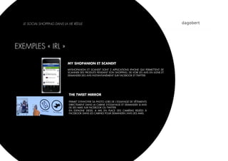 LE SOCIAL SHOPPING DANS LA VIE RÉELLE




EXEMPLES « IRL »

                             MY SHOPANION ET SCANDIT
                             MYSHOPANION ET SCANDIT SONT 2 APPLICATIONS IPHONE QUI PERMETTENT DE
                             SCANNER DES PRODUITS PENDANT SON SHOPPING, DE VOIR LES AVIS EN LIGNE ET
                             DEMANDER DES AVIS INSTANTANÉMENT SUR FACEBOOK ET TWITTER.




                              THE TWEET MIRROR

                              PERMET D’ENVOYER SA PHOTO LORS DE L’ESSAYAGE DE VÊTEMENTS
                              DIRECTEMENT DANS LA CABINE D’ESSAYAGE ET DEMANDER SL’AVIS
                              DE SES AMIS SUR FACEBOOK OU TWITTER
                              EN ESPAGNE DIESEL A MIS EN PLACE DES CAMÉRAS RELIÉES À
                              FACEBOOK DANS LES CABINES POUR DEMANDER L’AVIS DES AMIS.
 