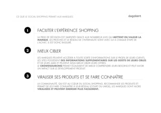 CE QUE LE SOCIAL SHOPPING PERMET AUX MARQUES




       1        FACILITER L’EXPÉRIENCE SHOPPING
                LA PRISE DE DÉCISION EST SIMPLIFIÉE GRACE AUX NOMBREUX AVIS QUI METTENT EN VALEUR LA
                MARQUE, LES PROCHES ET LE RÉSEAU DE L’INTERNAUTE SONT AVEC LUI À CHAQUE ÉTAPE DE
                L’ACHAT, IL EST DONC RASSURÉ.


       2        MIEUX CIBLER
                LES MARQUES PEUVENT ACCÉDER A TOUTE SORTE D’INFORMATIONS SUR LE PROFIL DE LEURS CLIENTS,
                LES SITES POSSÈDENT DES INFORMATIONS SUPPLÉMENTAIRES SUR LES GOÛTS DE LEURS CIBLES
                ET DE LEURS AMIS ET PEUVENT AINSI MIEUX CIBLER LEURS OFFRES.
                LE CROWDSOURCING PERMET ÉGALEMENT DE MIEUX COMPRENDRE LEURS BESOINS ET PEUT AVOIR
                UN IMPACT SUR LE DÉVELOPPEMENT PRODUIT.


       3        VIRALISER SES PRODUITS ET SE FAIRE CONNAÎTRE
                LA COMMUNAUTÉ, QUI EST AU CŒUR DU SOCIAL SHOPPING, RECOMMANDE LES PRODUITS ET
                PERMET DE LES FAIRE CONNAÎTRE À LEUR RÉSEAU (COURT OU LARGE), LES MARQUES SONT ALORS
                VIRALISÉES ET PEUVENT ÉMERGER PLUS FACILEMENT.
 