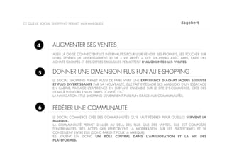 CE QUE LE SOCIAL SHOPPING PERMET AUX MARQUES




       4        AUGMENTER SES VENTES
                ALLER LÀ OÙ SE CONNECTENT LES INTERNAUTES POUR LEUR VENDRE SES PRODUITS, LES TOUCHER SUR
                LEURS SPHÈRES DE DIVERTISSEMENT ET DE «  VIE PRIVÉE  », LIER SHOPPING AVEC AMIS, FAIRE DES
                ACHATS GROUPÉS ET DES OFFRES EXCLUSIVES PERMETTENT D’AUGMENTER LES VENTES.


        5       DONNER UNE DIMENSION PLUS FUN AU E-SHOPPING
                LE SOCIAL SHOPPING PERMET AUSSI DE FAIRE VIVRE UNE EXPÉRIENCE D’ACHAT MOINS SÉRIEUSE
                ET PLUS DIVERTISSANTE PAR SA NOUVEAUTÉ, ELLE FAIT INTERAGIR SES AMIS LORS D’UN ESSAYAGE
                EN CABINE, PARTAGE L’EXPÉRIENCE EN SURFANT ENSEMBLE SUR LE SITE D’E-COMMERCE, CRÉE DES
                DEALS À PLUSIEURS EN UN TEMPS DONNÉ, ETC.
                LA NAVIGATION ET LE SHOPPING DEVIENNENT PLUS FUN GRACE AUX COMMUNAUTÉS.


        6       FÉDÉRER UNE COMMUNAUTÉ
                LE SOCIAL COMMERCE CRÉE DES COMMUNAUTÉS QU’IL FAUT FÉDÉRER POUR QU’ELLES SERVENT LA
                MARQUE.
                LA COMMUNAUTÉ PERMET D’ALLER AU DELA DES PLUS QUE DES VENTES, ELLE EST COMPOSÉE
                D’INTERNAUTES TRÈS ACTIFS QUI RENFORCENT LA MODÉRATION SUR LES PLATEFORMES ET SE
                CONSEILLENT ENTRE EUX (DONC PARLENT POUR LA MARQUE).
                ILS JOUENT UN DONC UN RÔLE CENTRAL DANS L’AMÉLIORATION ET LA VIE DES
                PLATEFORMES.
 