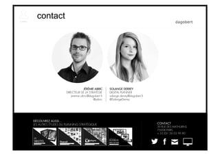 contact




                                  JÉRÉMIE ABRIC     SOLANGE DERREY
                     DIRECTEUR DE LA STRATÉGIE      DIGITAL PLANNER
                        jeremie.abric@dagobert.fr   solange.derrey@dagobert.fr
                                         @jabric    @SolangeDerrey




DÉCOUVREZ AUSSI…
LES AUTRES ÉTUDES DU PLANNING STRATÉGIQUE                                        CONTACT
                                                                                 39 RUE DES MATHURINS
                                                                                 75008 PARIS
                                                                                 + 33 (0)1 56 03 99 80
 