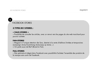 LES FACEBOOK STORES




1
    FACEBOOK STORES

    3 TYPES DE F-STORES :

    « FAUX-STORES »
    – Possibilité de consulter les articles, avec un renvoi vers les pages du site web marchand pour
    pouvoir acheter.

    FAN-STORES
    – Magasin à l’unique attention des fans, destiné à la vente d’éditions limitées et temporaires
    (campaign stores/tryvertising stores/pop up stores…)
    > On parle aussi de BtoF (Brand to Fan).

    FULL-STORES
    – Site optimisé et intégré dans Facebook avec possibilité d’acheter l’ensemble des produits de
    la marque sans sortir de Facebook.
 