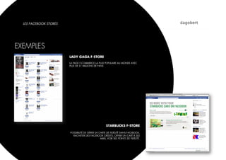 LES FACEBOOK STORES




EXEMPLES
                        LADY GAGA F-STORE
                        LA PAGE F-COMMERCE LA PLUS POPULAIRE AU MONDE AVEC
                        PLUS DE 31 MILLIONS DE FANS




                                                      STARBUCKS F-STORE

                        POSSIBILITÉ DE GÉRER SA CARTE DE FIDÉLITÉ DANS FACEBOOK,
                          RACHETER DES FACEBOOK CRÉDITS, OFFRIR UN CAFÉ À SES
                                                 AMIS, VOIR SES POINTS DE FIDÉLITÉ.
 