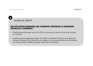 LES FACEBOOK CRÉDITS




2
     FACEBOOK CRÉDITS

 DES ÉVOLUTIONS PROBABLES QUI VIENDRONT RENFORCER LA DIMENSION
 SOCIALE DU F-COMMERCE :

 •  Facebook pourrait baisser sa part de 30% de commission et attirer ainsi plus de marques
    sur ce terrain.

 •  Facebook pourrait également intégrer les Crédits à Facebook Connect et ainsi élargir les
    champs d’utilisation des Crédits pour les marques et la commercialisation de leurs produits.
    Les Crédits seraient en effet accessibles même hors de Facebook.
 