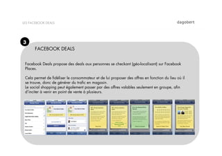 LES FACEBOOK DEALS




3
      FACEBOOK DEALS


 Facebook Deals propose des deals aux personnes se checkant (géo-localisant) sur Facebook
 Places.

 Cela permet de ﬁdéliser le consommateur et de lui proposer des offres en fonction du lieu où il
 se trouve, donc de générer du traﬁc en magasin.
 Le social shopping peut également passer par des offres valables seulement en groupe, aﬁn
 d’inciter à venir en point de vente à plusieurs.
 