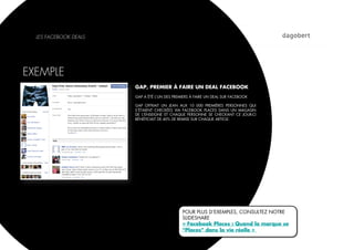 LES FACEBOOK DEALS




EXEMPLE
                       GAP, PREMIER À FAIRE UN DEAL FACEBOOK
                       GAP A ÉTÉ L’UN DES PREMIERS À FAIRE UN DEAL SUR FACEBOOK

                       GAP OFFRAIT UN JEAN AUX 10 000 PREMIÈRES PERSONNES QUI
                       S’ÉTAIENT CHECKÉES VIA FACEBOOK PLACES DANS UN MAGASIN
                       DE L’ENSEIGNE ET CHAQUE PERSONNE SE CHECKANT CE JOUR-CI
                       BÉNÉFICIAIT DE 40% DE REMISE SUR CHAQUE ARTICLE.




                                              POUR PLUS D’EXEMPLES, CONSULTEZ NOTRE
                                              SLIDESHARE
                                              « Facebook Places : Quand la marque se
                                              "Places" dans la vie réelle »
 