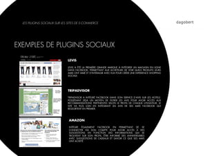 LES PLUGINS SOCIAUX SUR LES SITES DE E-COMMERCE




EXEMPLES DE PLUGINS SOCIAUX

                              LEVIS

                              LEVIS A ÉTÉ LA PREMIÈRE GRANDE MARQUE À INTÉGRER UN MAGASIN EN LIGNE
                              DANS FACEBOOK, PERMETTANT AUX ACHETEURS DE VOIR QUELS PRODUITS LEURS
                              AMIS ONT AIMÉ ET D’INTERAGIR AVEC EUX POUR CRÉER UNE EXPERIENCE SHOPPING
                              SOCIALE.




                              TRIPADVISOR

                              TRIPADVISOR A INTÉGRÉ FACEBOOK DANS SON SERVICE D’AVIS SUR LES HOTELS.
                              POSSÉDANT DÉJÀ UN MOYEN DE FILTRER LES AVIS POUR AVOIR ACCÈS AUX
                              RECOMMANDATIONS PERTINENTES SELON LE PROFIL DE CHAQUE UTILISATEUR, LE
                              SITE VA PLUS LOIN EN INTÉGRANT LES AVIS DE SES AMIS FACEBOOK QUI
                              RESSORTENT EN PREMIER.




                              AMAZON

                              INTÈGRE ÉGALEMENT FACEBOOK EN PERMETTANT DE SE
                              CONNECTER VIA SON COMPTE POUR AVOIR ACCÈS À DES
                              SUGGESTIONS EN FONCTION DES INFORMATIONS QUI SE
                              TROUVENT SUR SON PROFIL, ÊTRE INFORMÉ DES ANNIVERSAIRES
                              AVEC SUGGESTIONS DE CADEAUX ET SAVOIR CE QUE SES AMIS
                              ONT ACHETÉ
 