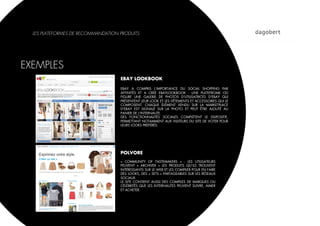 LES PLATEFORMES DE RECOMMANDATION PRODUITS




EXEMPLES
                                    EBAY LOOKBOOK

                                    EBAY A COMPRIS L’IMPORTANCE DU SOCIAL SHOPPING PAR
                                    AFFINITÉS ET A CRÉÉ EBAYLOOKBOOK : UNE PLATEFROME OÙ
                                    FIGURE UNE GALERIE DE PHOTOS D'UTILISATRICES D'EBAY QUI
                                    PRÉSENTENT LEUR LOOK ET LES VÊTEMENTS ET ACCESSOIRES QUI LE
                                    COMPOSENT. CHAQUE ÉLÉMENT VENDU SUR LA MARKETPLACE
                                    D'EBAY EST SIGNALÉ SUR LA PHOTO ET PEUT ÊTRE AJOUTÉ AU
                                    PANIER DE L'INTERNAUTE.
                                    DES FONCTIONNALITÉS SOCIALES COMPLÈTENT LE DISPOSITIF,
                                    PERMETTANT NOTAMMENT AUX VISITEURS DU SITE DE VOTER POUR
                                    LEURS LOOKS PRÉFÉRÉS.




                                    POLVORE
                                    «  COMMUNITY OF TASTEMAKERS  »  : LES UTILISATEURS
                                    PEUVENT «  ARCHIVER  » LES PRODUITS QU’ILS TROUVENT
                                    INTÉRESSANTS SUR LE WEB ET LES COMPILER POUR EN FAIRE
                                    DES LOOKS, DES « SETS » PARTAGEABLES SUR LES RÉSEAUX
                                    SOCIAUX.
                                    LE SITE CONTIENT AUSSI DES COMPILES DE MARQUES OU
                                    CÉLÉBRITÉS QUE LES INTERNAUTES PEUVENT SUIVRE, AIMER
                                    ET ACHETER.
 
