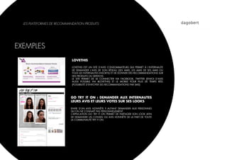LES PLATEFORMES DE RECOMMANDATION PRODUITS




EXEMPLES
                             LOVETHIS

                             LOVETHIS EST UN SITE D’AVIS CONSOMMATEURS QUI PERMET À L’INTERNAUTE
                             DE DEMANDER L’AVIS DE SON RÉSEAU (SES AMIS, LES AMIS DE SES AMIS OU
                             TOUS LES INTERNAUTES INSCRITS) ET DE DONNER DES RECOMMANDATIONS SUR
                             DES PRODUITS OU SERVICES.
                             LE SITE PERMET DE SE CONNECTER VIA FACEBOOK, TWITTER (ENVOI D’AVIS
                             AUSSI POSSIBLE VIA #LOVETHIS) ET LE MOBILE POUR PLUS DE TEMPS RÉEL
                             (POSSIBILITÉ D’ENVOYER SES RECOMMANDATIONS PAR SMS)




                            GO TRY IT ON : DEMANDER AUX INTERNAUTES
                            LEURS AVIS ET LEURS VOTES SUR SES LOOKS

                            ENVIE D’UN AVIS HONNÊTE ? AUTANT DEMANDER AUX PERSONNES
                            QU’ON NE CONNAÎT PAS PERSONNELLEMENT.
                            L’APPLICATION GO TRY IT ON PERMET DE PARTAGER SON LOOK AFIN
                            DE DEMANDER UN CONSEIL OU AVIS HONNÊTE DE LA PART DE TOUTE
                            LA COMMUNAUTÉ TRY IT ON.
 