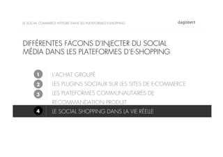 LE SOCIAL COMMERCE INTÉGRÉ DANS LES PLATEFORMES E-SHOPPING




DIFFÉRENTES FACONS D’INJECTER DU SOCIAL
MÉDIA DANS LES PLATEFORMES D’E-SHOPPING


       1        L’ACHAT GROUPÉ
       2        LES PLUGINS SOCIAUX SUR LES SITES DE E-COMMERCE
       3        LES PLATEFORMES COMMUNAUTAIRES DE
                RECOMMANDATION PRODUIT
       4        LE SOCIAL SHOPPING DANS LA VIE RÉELLE
 