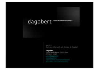 DAGOBERT



           DAGOBERT




              Juin 2011
              Document réalisé par le pôle Stratégie de Dagobert

              Dagobert
              39 rue des Mathurins, 75008 Paris
              01 56 03 99 80
              contact@dagobert.fr
              www.dagobert.fr
              www.facebook.com/agencedagobert
              www.twitter.com/agencedagobert
 
