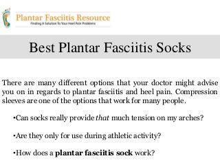 Best Plantar Fasciitis Socks
There are many different options that your doctor might advise
you on in regards to plantar fasciitis and heel pain. Compression
sleeves are one of the options that work for many people.
•Can socks really provide that much tension on my arches?
•Are they only for use during athletic activity?
•How does a plantar fasciitis sock work?
 
