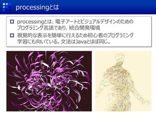 processingとは
 processingとは、電子アートとビジュアルデザインのための
プログラミング言語であり、統合開発環境
 視覚的な表示を簡単に行えるため初心者のプログラミング
学習にも向いている。文法はJavaとほぼ同じ。
 