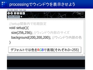 processingでウィンドウを表示させよう
//setup関数内で初期設定
void setup(){
size(256,256); //ウィンドウ内部のサイズ
background(200,200,200); //ウィンドウ内部の色
}
デフォルトでは色をRGBで表現(それぞれ0~255)
 