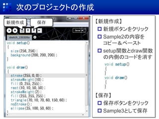 次のプロジェクトの作成
保存新規作成 【新規作成】
 新規ボタンをクリック
 Sample2の内容を
コピー＆ペースト
 setup関数とdraw関数
の内側のコードを消す
【保存】
 保存ボタンをクリック
 Sample3として保存
 