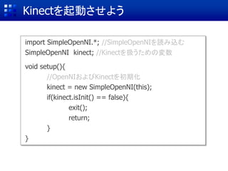 Kinectを起動させよう
import SimpleOpenNI.*; //SimpleOpenNIを読み込む
SimpleOpenNI kinect; //Kinectを扱うための変数
void setup(){
//OpenNIおよびKinectを初期化
kinect = new SimpleOpenNI(this);
if(kinect.isInit() == false){
exit();
return;
}
}
 