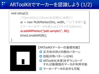 ARToolKitでマーカーを認識しよう (1/2)
void setup(){
/*OpenNIおよびKinectを初期化(省略)*/
ar = new MultiMarker(this, width, /*以下省略*/);
//マーカーのデータを読み込む(サイズは80mm)
ar.addARMarker("patt.sample1", 80);
kinect.enableRGB();
}
【ARToolKitマーカーの基礎知識】
 正方形の枠と内側のパターン
 回転対称パターンはNG
 ARToolKit(本家)をダウンロード
すれば数種類のマーカが利用可能
 マーカーデータの自作も可能
 
