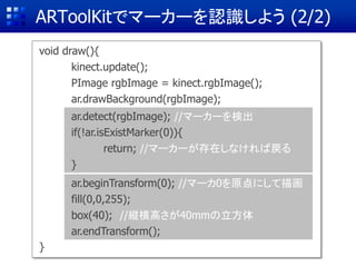 ARToolKitでマーカーを認識しよう (2/2)
void draw(){
kinect.update();
PImage rgbImage = kinect.rgbImage();
ar.drawBackground(rgbImage);
}
ar.detect(rgbImage); //マーカーを検出
if(!ar.isExistMarker(0)){
return; //マーカーが存在しなければ戻る
}
ar.beginTransform(0); //マーカ0を原点にして描画
fill(0,0,255);
box(40); //縦横高さが40mmの立方体
ar.endTransform();
 