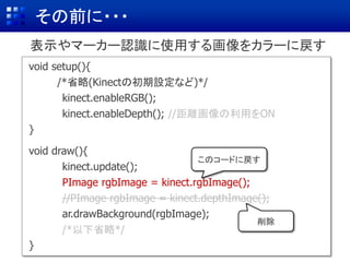 その前に・・・
void setup(){
/*省略(Kinectの初期設定など)*/
kinect.enableRGB();
kinect.enableDepth(); //距離画像の利用をON
}
void draw(){
kinect.update();
PImage rgbImage = kinect.rgbImage();
//PImage rgbImage = kinect.depthImage();
ar.drawBackground(rgbImage);
/*以下省略*/
}
表示やマーカー認識に使用する画像をカラーに戻す
このコードに戻す
削除
 