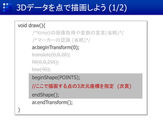 3Dデータを点で描画しよう (1/2)
void draw(){
/*Kinectの画像取得や変数の宣言(省略)*/
/*マーカーの認識 (省略)*/
ar.beginTransform(0); //
translate(0,0,20);
fill(0,0,255);
box(40);
ar.endTransform();
}
beginShape(POINTS);
//ここで描画する点の3次元座標を指定 (次頁)
endShape();
translate(0,0,20);
fill(0,0,255);
box(40);
 