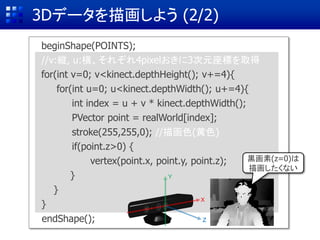 3Dデータを描画しよう (2/2)
beginShape(POINTS);
endShape();
//v:縦, u:横、それぞれ4pixelおきに3次元座標を取得
for(int v=0; v<kinect.depthHeight(); v+=4){
for(int u=0; u<kinect.depthWidth(); u+=4){
int index = u + v * kinect.depthWidth();
PVector point = realWorld[index];
stroke(255,255,0); //描画色(黄色)
if(point.z>0) {
vertex(point.x, point.y, point.z);
}
}
}
X
Y
Z
黒画素(z=0)は
描画したくない
 