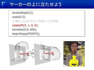マーカーの上に立たせよう
strokeWeight(2);
scale(0.3);
//x軸(1,0,0)を中心に90度(=π/2)回転
rotate(PI/2, 1, 0, 0);
translate(0,0,-600);
beginShape(POINTS);
回転
 