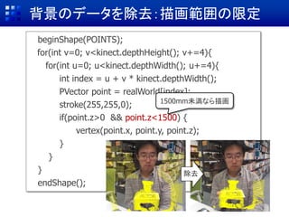 背景のデータを除去：描画範囲の限定
beginShape(POINTS);
for(int v=0; v<kinect.depthHeight(); v+=4){
for(int u=0; u<kinect.depthWidth(); u+=4){
int index = u + v * kinect.depthWidth();
PVector point = realWorld[index]; //
stroke(255,255,0);
if(point.z>0) {
vertex(point.x, point.y, point.z);
}
}
}
endShape();
if(point.z>0 && point.z<1500) {
vertex(point.x, point.y, point.z);
}
除去
1500mm未満なら描画
 
