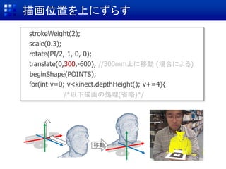 描画位置を上にずらす
移動
strokeWeight(2);
scale(0.3);
rotate(PI/2, 1, 0, 0);
translate(0,0,-600); //600mm後ろに戻す (場合による)
beginShape(POINTS);
for(int v=0; v<kinect.depthHeight(); v+=4){
/*以下描画の処理(省略)*/
translate(0,300,-600); //300mm上に移動 (場合による)
 