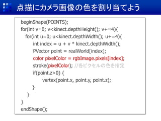 点描にカメラ画像の色を割り当てよう
beginShape(POINTS);
for(int v=0; v<kinect.depthHeight(); v+=4){
for(int u=0; u<kinect.depthWidth(); u+=4){
int index = u + v * kinect.depthWidth();
PVector point = realWorld[index]; //
color pixelColor = rgbImage.pixels[index];
stroke(255,255,0);
if(point.z>0) {
vertex(point.x, point.y, point.z);
}
}
}
endShape();
stroke(pixelColor); //各ピクセルの色を指定
 