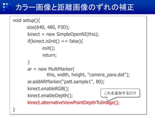 カラー画像と距離画像のずれの補正
void setup(){
size(640, 480, P3D);
kinect = new SimpleOpenNI(this);
if(kinect.isInit() == false){
exit();
return;
}
ar = new MultiMarker(
this, width, height, "camera_para.dat");
ar.addARMarker("patt.sample1", 80);
kinect.enableRGB();
kinect.enableDepth();
kinect.alternativeViewPointDepthToImage();
}
これを追加するだけ
 