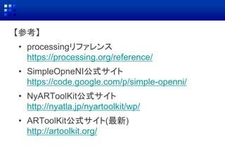 【参考】
• processingリファレンス
https://processing.org/reference/
• SimpleOpneNI公式サイト
https://code.google.com/p/simple-openni/
• NyARToolKit公式サイト
http://nyatla.jp/nyartoolkit/wp/
• ARToolKit公式サイト(最新)
http://artoolkit.org/
 