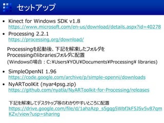 セットアップ
• Kinect for Windows SDK v1.8
https://www.microsoft.com/en-us/download/details.aspx?id=40278
• Processing 2.2.1
https://processing.org/download/
Processingを起動後、下記を解凍したフォルダを
Processingのlibrariesフォルダに配置
(Windowsの場合：C:¥Users¥YOU¥Documents¥Processing¥ libraries)
• SimpleOpenNI 1.96
https://code.google.com/archive/p/simple-openni/downloads
• NyARToolKit (nyar4psg.zip)
https://github.com/nyatla/NyARToolkit-for-Processing/releases
下記を解凍してデスクトップ等のわかりやすいところに配置
https://drive.google.com/file/d/1ahzAzp_s5gqg5WbfJkF5JSv5v87qm
KZv/view?usp=sharing
 