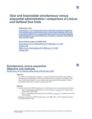 iGlar and lixisenatide simultaneous versus
sequential administration: comparison of LixiLan
and GetGoal Duo trials
Published in full:
Rosenstock J et al. Propensity score matched comparative analyses
of simultaneously administered fixed
lixisenatide (iGlarLixi) vs sequential administration of insulin glargine
and lixisenatide in uncontrolled type 2 diabetes. Diabetes Obes Metab
2018;20:2821 2829
Presented as posters at EASD 2017:
Rosenstock J et al. Diabetologia 2017;60(Suppl. 1):1 608
ePoster 795
Meier J et al. Diabetologia 2017;60(Suppl. 1):1 608
ePoster 808
Simultaneous versus sequential:
Objective and methods
Rosenstock J et al. Diabetes Obes Metab 2018;20:2821 2829
Objective
To conduct two exploratory analyses to compare indirectly the efficacy and safety of
simultaneous administration of iGlar and lixisenatide as a single-pen, titratable, fixed-
ratio combination (iGlarLixi, LixiLan trials) versus sequential administration of iGlar +
lixisenatide (GetGoal Duo trials) in people with T2D
Methods
Indirect exploratory PSM comparison of simultaneous versus sequential administration
iGlar + lixisenatide (GetGoal Duo-1) versus iGlarLixi (LixiLan-O) in insulin-naïve
patients with OAD failure
iGlar + lixisenatide (GetGoal Duo-2) and iGlarLixi (LixiLan-L) in patients with basal
insulin failure
Baseline covariates for PSM included age, race, BMI, HbA1c, FPG, diabetes duration,
and OAD/metformin use
BMI, body mass index; FPG, fasting plasma glucose; HbA1c, glycated hemoglobin; PSM, propensity-score matching; OAD, oral antidiabetes drug;
T2D, type 2 diabetes
 
